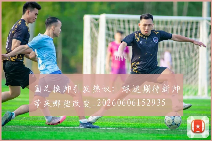 国足换帅引发热议：球迷期待新帅带来哪些改变_20260606152935