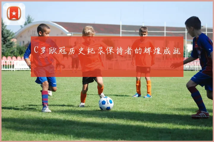 C罗欧冠历史纪录保持者的辉煌成就