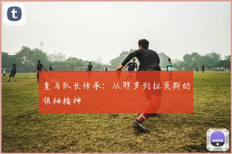 皇马队长传承：从耶罗到拉莫斯的领袖精神