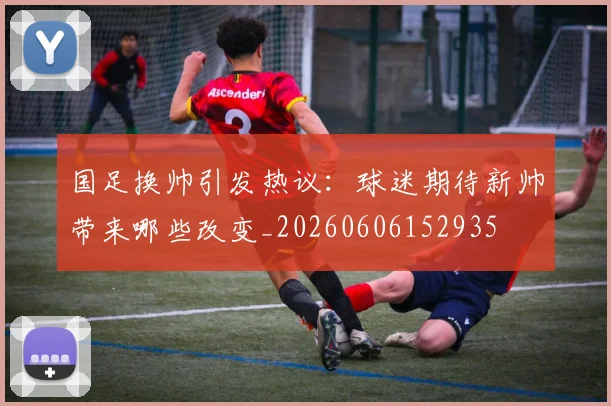 国足换帅引发热议:球迷期待新帅带来哪些改变_20260606152935