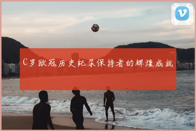 C罗欧冠历史纪录保持者的辉煌成就