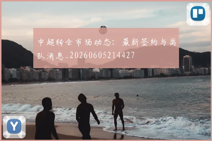 中超转会市场动态：最新签约与离队消息_20260605214427