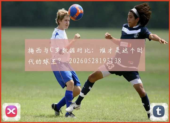 梅西与C罗数据对比:谁才是这个时代的球王?_20260528193138
