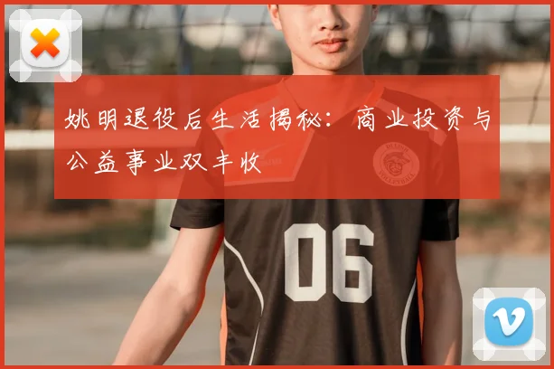 姚明退役后生活揭秘:商业投资与公益事业双丰收