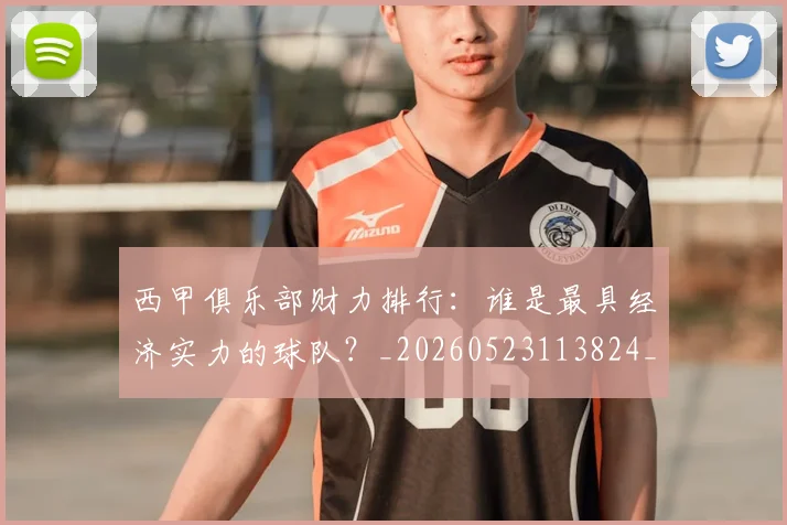 西甲俱乐部财力排行：谁是最具经济实力的球队？_20260523113824_20260703181840