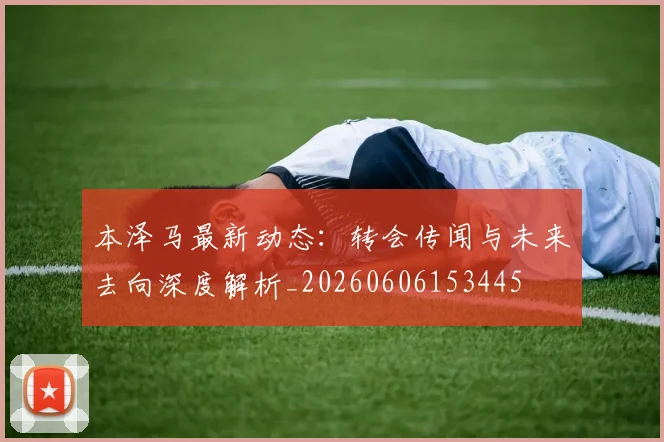 本泽马最新动态：转会传闻与未来去向深度解析_20260606153445